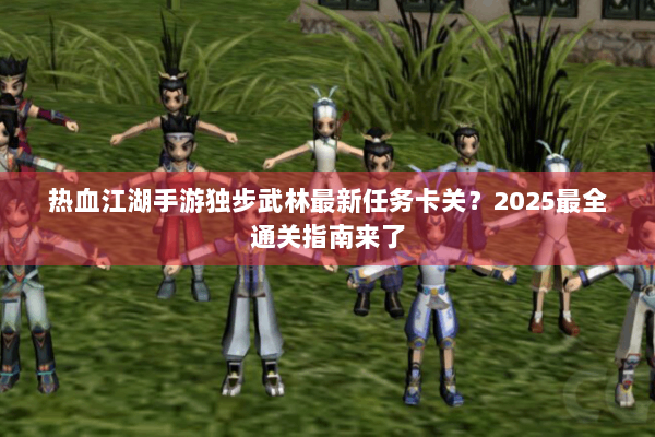热血江湖手游独步武林最新任务卡关？2025最全通关指南来了