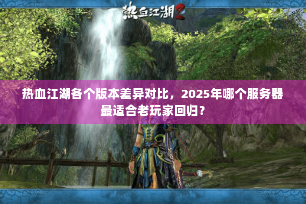 热血江湖各个版本差异对比，2025年哪个服务器最适合老玩家回归？