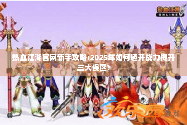 热血江湖官网新手攻略:2025年如何避开战力提升三大误区?