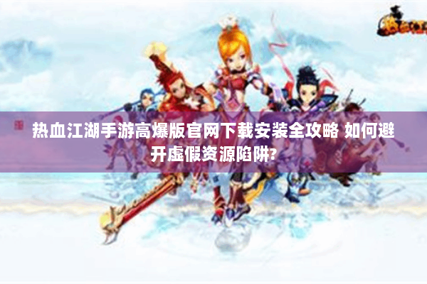 热血江湖手游高爆版官网下载安装全攻略 如何避开虚假资源陷阱?