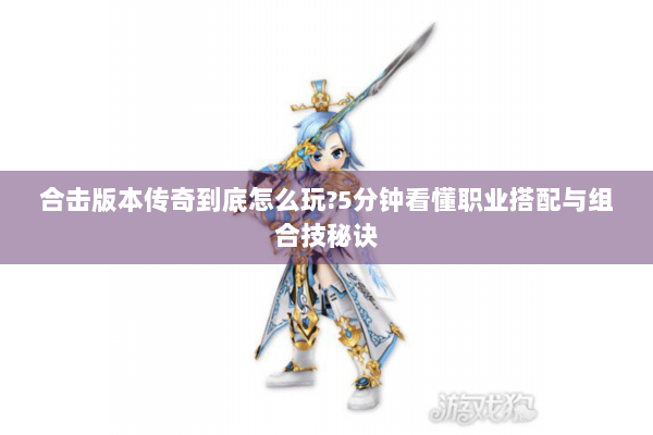 合击版本传奇到底怎么玩?5分钟看懂职业搭配与组合技秘诀 合击版本传奇到底怎么玩?5分钟看懂职业搭配与组合技秘诀