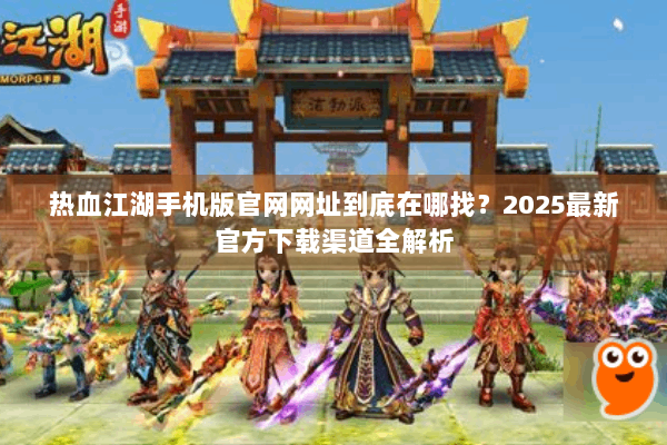 热血江湖手机版官网网址到底在哪找？2025最新官方下载渠道全解析