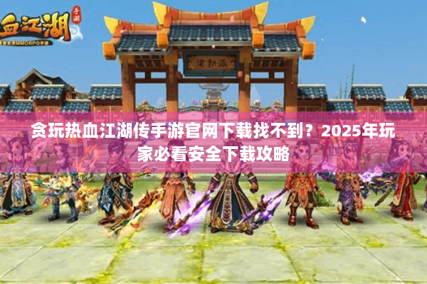 贪玩热血江湖传手游官网下载找不到？2025年玩家必看安全下载攻略