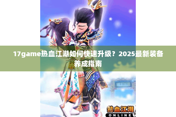 17game热血江湖如何快速升级?2025最新装备养成指南 17game热血江湖如何快速升级?2025最新装备养成指南