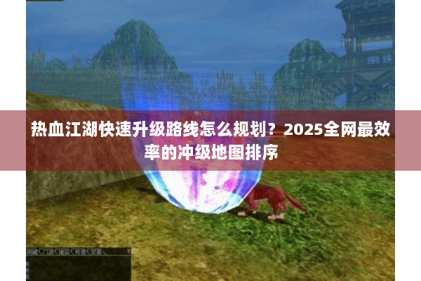 热血江湖快速升级路线怎么规划？2025全网最效率的冲级地图排序