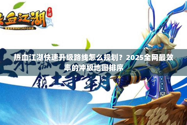热血江湖快速升级路线怎么规划？2025全网最效率的冲级地图排序