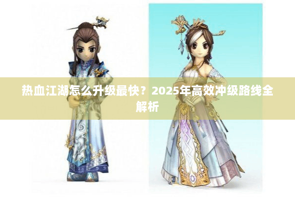 热血江湖怎么升级最快?2025年高效冲级路线全解析 热血江湖怎么升级最快?2025年高效冲级路线全解析