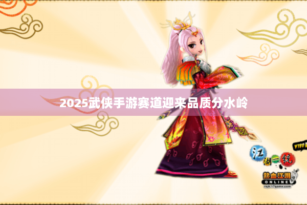2025武侠手游赛道迎来品质分水岭
