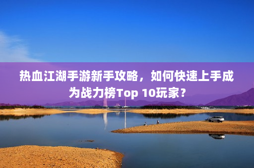 热血江湖手游新手攻略,如何快速上手成为战力榜Top 10玩家? 热血江湖手游新手攻略,如何快速上手成为战力榜Top 10玩家?