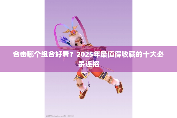 合击哪个组合好看?2025年最值得收藏的十大必杀连招 合击哪个组合好看?2025年最值得收藏的十大必杀连招