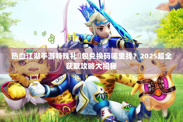 热血江湖手游特殊礼�包兑换码哪里找?2025超全获取攻略大揭秘 热血江湖手游特殊礼�包兑换码哪里找?2025超全获取攻略大揭秘