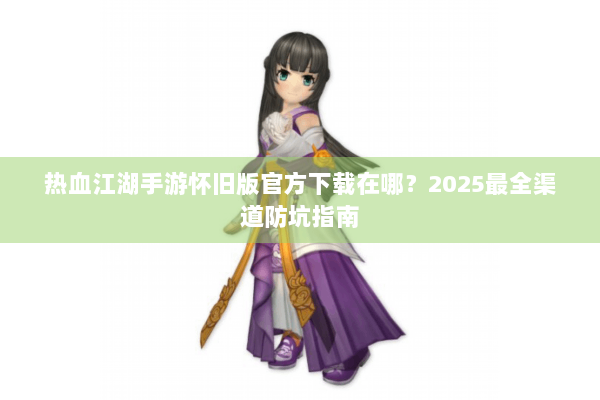 热血江湖手游怀旧版官方下载在哪?2025最全渠道防坑指南 热血江湖手游怀旧版官方下载在哪?2025最全渠道防坑指南