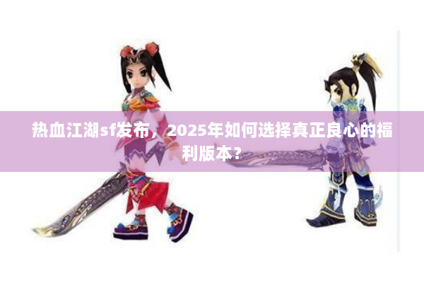 热血江湖sf发布，2025年如何选择真正良心的福利版本？