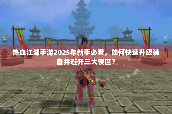 热血江湖手游2025年新手必看，如何快速升级装备并避开三大误区？