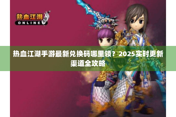 热血江湖手游最新兑换码哪里领?2025实时更新渠道全攻略 热血江湖手游最新兑换码哪里领?2025实时更新渠道全攻略