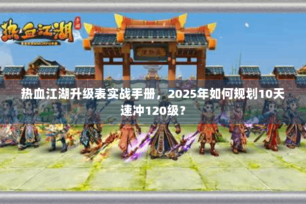 热血江湖升级表实战手册,2025年如何规划10天速冲120级? 热血江湖升级表实战手册,2025年如何规划10天速冲120级?