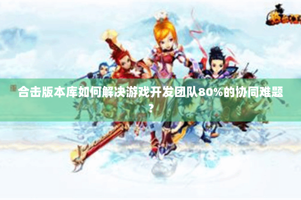 合击版本库如何解决游戏开发团队80%的协同难题? 合击版本库如何解决游戏开发团队80%的协同难题?