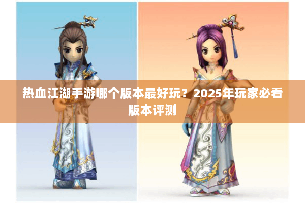热血江湖手游哪个版本最好玩?2025年玩家必看版本评测 热血江湖手游哪个版本最好玩?2025年玩家必看版本评测