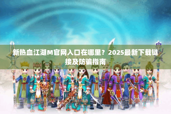 新热血江湖M官网入口在哪里？2025最新下载链接及防骗指南
