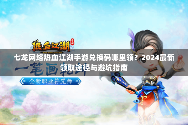 七龙网络热血江湖手游兑换码哪里领？2024最新领取途径与避坑指南