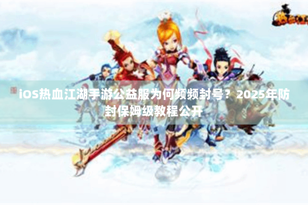 iOS热血江湖手游公益服为何频频封号？2025年防封保姆级教程公开