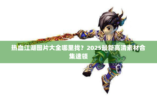 热血江湖图片大全哪里找？2025最新高清素材合集速领