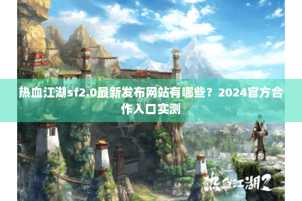 热血江湖sf2.0最新发布网站有哪些？2024官方合作入口实测