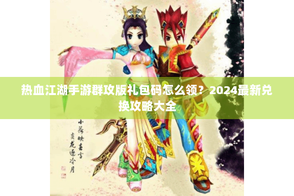 热血江湖手游群攻版礼包码怎么领?2024最新兑换攻略大全 热血江湖手游群攻版礼包码怎么领?2024最新兑换攻略大全