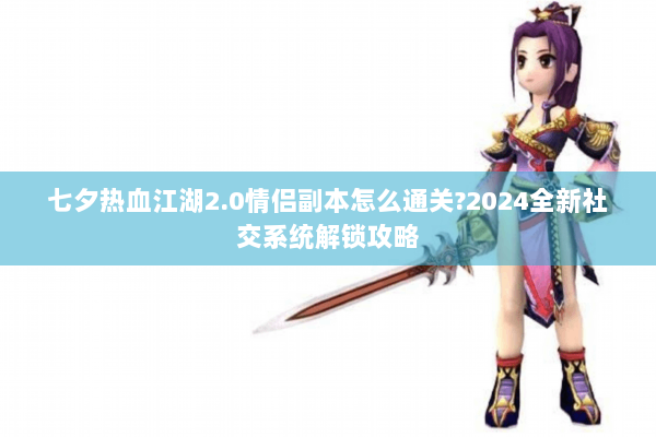 七夕热血江湖2.0情侣副本怎么通关?2024全新社交系统解锁攻略