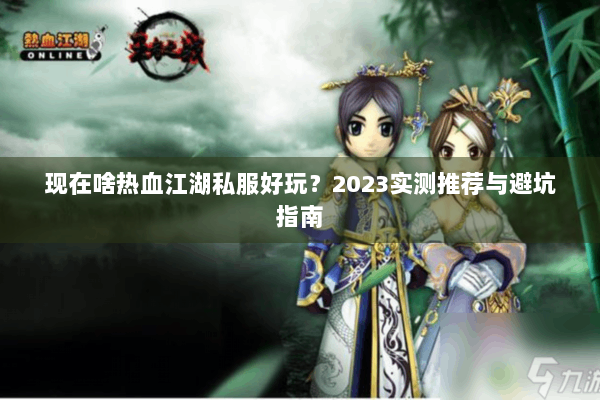 现在啥热血江湖私服好玩?2023实测推荐与避坑指南 现在啥热血江湖私服好玩?2023实测推荐与避坑指南