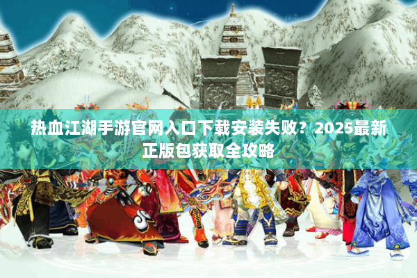 热血江湖手游官网入口下载安装失败？2025最新正版包获取全攻略