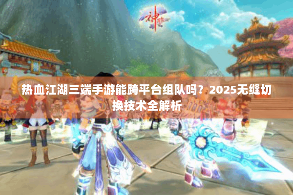 热血江湖三端手游能跨平台组队吗?2025无缝切换技术全解析 热血江湖三端手游能跨平台组队吗?2025无缝切换技术全解析