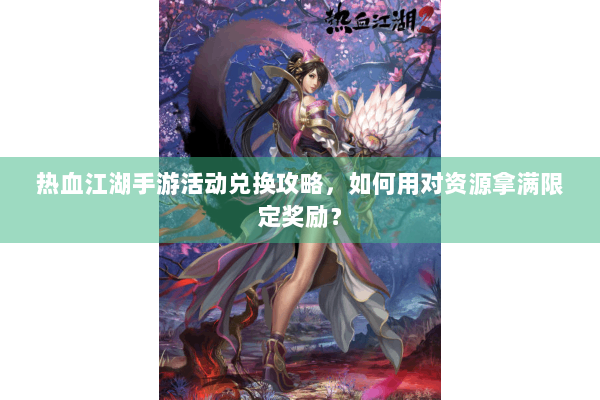 热血江湖手游活动兑换攻略,如何用对资源拿满限定奖励? 热血江湖手游活动兑换攻略,如何用对资源拿满限定奖励?