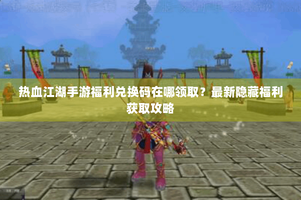 热血江湖手游福利兑换码在哪领取?最新隐藏福利获取攻略 热血江湖手游福利兑换码在哪领取?最新隐藏福利获取攻略