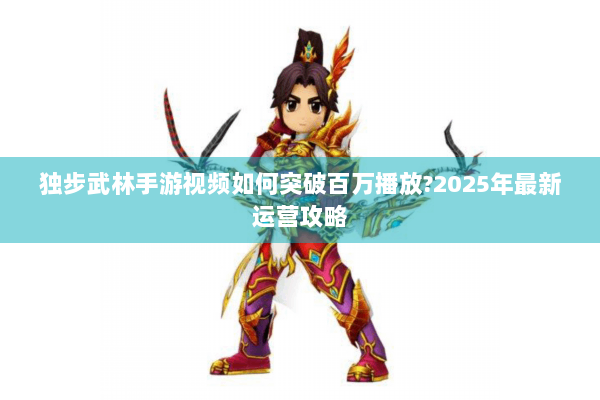 独步武林手游视频如何突破百万播放?2025年最新运营攻略 独步武林手游视频如何突破百万播放?2025年最新运营攻略