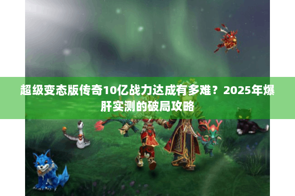 超级变态版传奇10亿战力达成有多难?2025年爆肝实测的破局攻略 超级变态版传奇10亿战力达成有多难?2025年爆肝实测的破局攻略