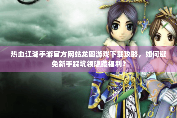 热血江湖手游官方网站龙图游戏下载攻略,如何避免新手踩坑领隐藏福利? 热血江湖手游官方网站龙图游戏下载攻略,如何避免新手踩坑领隐藏福利?