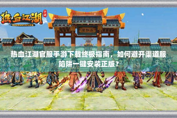 热血江湖官服手游下载终极指南，如何避开渠道服陷阱一键安装正版？
