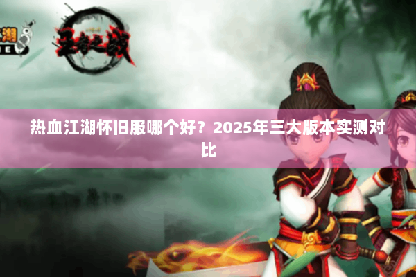 热血江湖怀旧服哪个好?2025年三大版本实测对比 热血江湖怀旧服哪个好?2025年三大版本实测对比