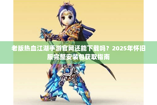 老版热血江湖手游官网还能下载吗?2025年怀旧服完整安装包获取指南 老版热血江湖手游官网还能下载吗?2025年怀旧服完整安装包获取指南