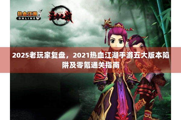 2025老玩家复盘,2021热血江湖手游五大版本陷阱及零氪通关指南 2025老玩家复盘,2021热血江湖手游五大版本陷阱及零氪通关指南