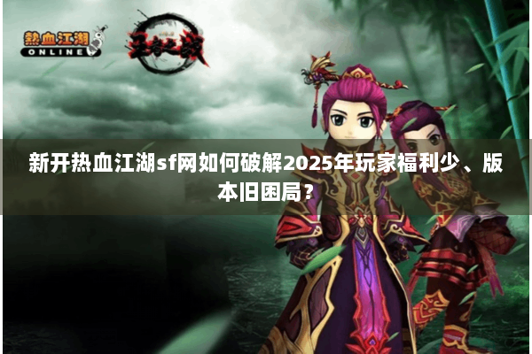 新开热血江湖sf网如何破解2025年玩家福利少、版本旧困局？