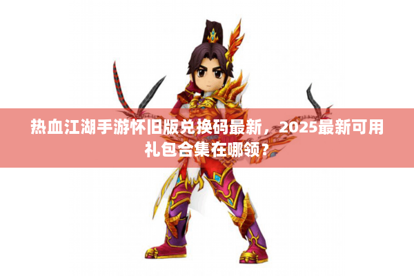 热血江湖手游怀旧版兑换码最新，2025最新可用礼包合集在哪领？