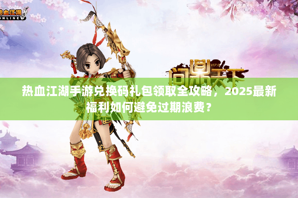 热血江湖手游兑换码礼包领取全攻略，2025最新福利如何避免过期浪费？