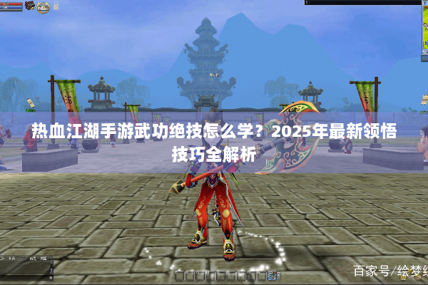 热血江湖手游武功绝技怎么学?2025年最新领悟技巧全解析 热血江湖手游武功绝技怎么学?2025年最新领悟技巧全解析