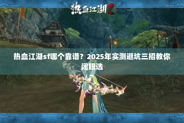 热血江湖sf哪个靠谱？2025年实测避坑三招教你闭眼选