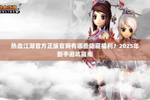热血江湖官方正版官网有哪些隐藏福利?2025年新手避坑指南 热血江湖官方正版官网有哪些隐藏福利?2025年新手避坑指南