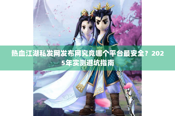 热血江湖私发网发布网究竟哪个平台最安全?2025年实测避坑指南 热血江湖私发网发布网究竟哪个平台最安全?2025年实测避坑指南