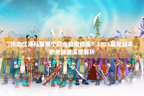 热血江湖私服哪个职业最值得练?2025最新版本职业强度深度解析 热血江湖私服哪个职业最值得练?2025最新版本职业强度深度解析