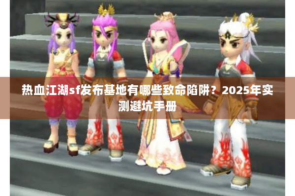 热血江湖sf发布基地有哪些致命陷阱?2025年实测避坑手册 热血江湖sf发布基地有哪些致命陷阱?2025年实测避坑手册